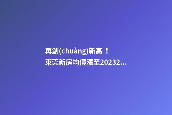 再創(chuàng)新高！東莞新房均價漲至20232元/m2！這個鎮(zhèn)周成交超百套！